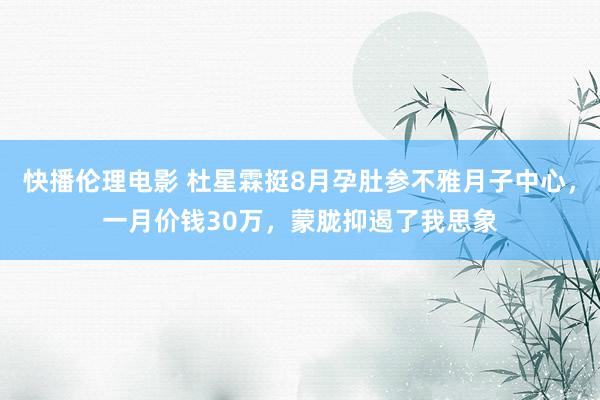 快播伦理电影 杜星霖挺8月孕肚参不雅月子中心，一月价钱30万，蒙胧抑遏了我思象