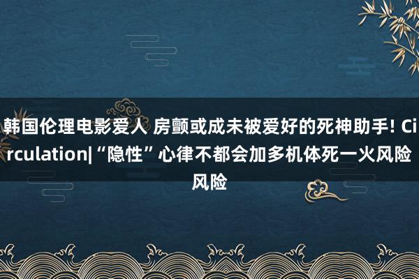 韩国伦理电影爱人 房颤或成未被爱好的死神助手! Circulation|“隐性”心律不都会加多机体死一火风险