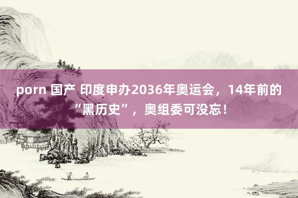 porn 国产 印度申办2036年奥运会，14年前的“黑历史”，奥组委可没忘！