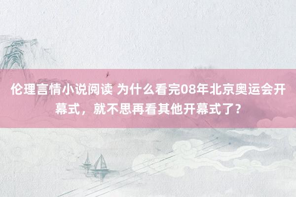 伦理言情小说阅读 为什么看完08年北京奥运会开幕式，就不思再看其他开幕式了？