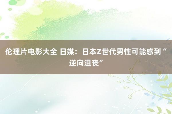 伦理片电影大全 日媒：日本Z世代男性可能感到“逆向沮丧”