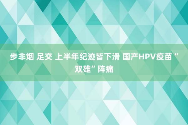 步非烟 足交 上半年纪迹皆下滑 国产HPV疫苗“双雄”阵痛