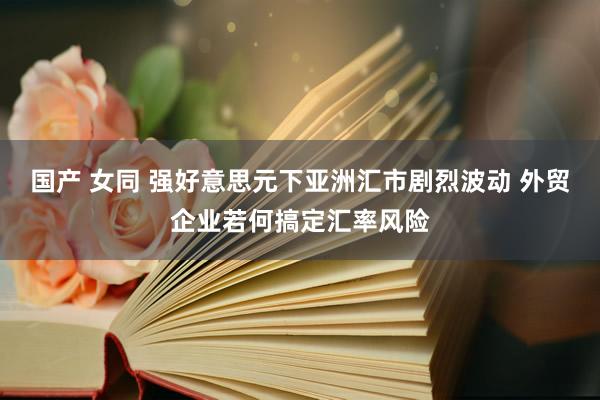 国产 女同 强好意思元下亚洲汇市剧烈波动 外贸企业若何搞定汇率风险