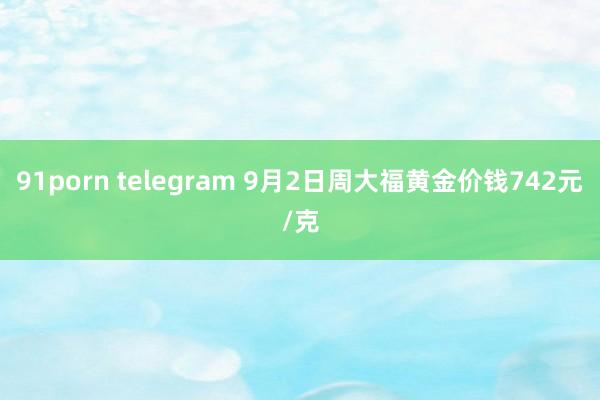 91porn telegram 9月2日周大福黄金价钱742元/克