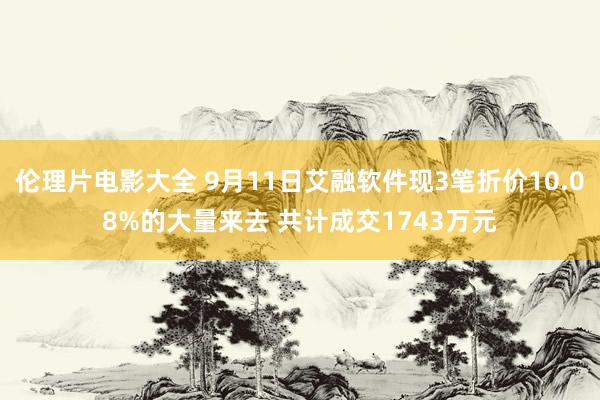 伦理片电影大全 9月11日艾融软件现3笔折价10.08%的大量来去 共计成交1743万元