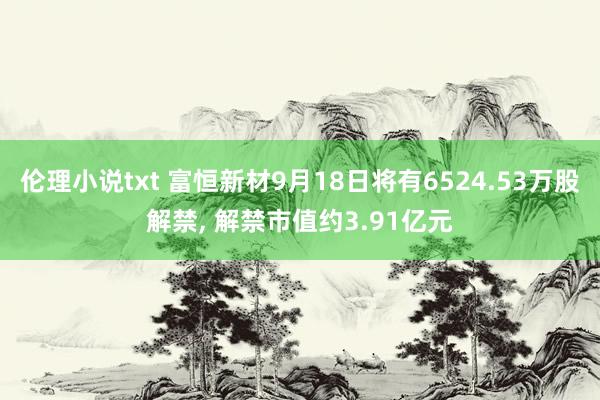 伦理小说txt 富恒新材9月18日将有6524.53万股解禁， 解禁市值约3.91亿元