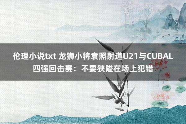 伦理小说txt 龙狮小将袁照射道U21与CUBAL四强回击赛：不要狭隘在场上犯错