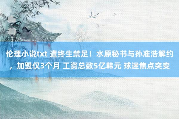 伦理小说txt 遭终生禁足！水原秘书与孙准浩解约，加盟仅3个月 工资总数5亿韩元 球迷焦点突变