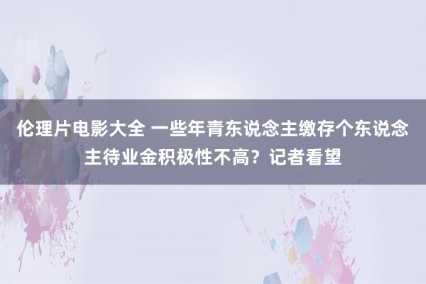 伦理片电影大全 一些年青东说念主缴存个东说念主待业金积极性不高？记者看望