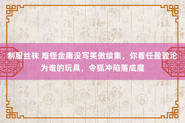 制服丝袜 难怪金庸没写笑傲续集，你看任盈盈沦为谁的玩具，令狐冲陷落成魔