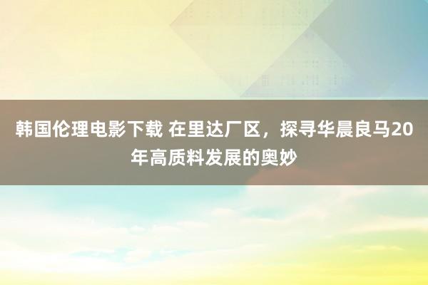 韩国伦理电影下载 在里达厂区，探寻华晨良马20年高质料发展的奥妙