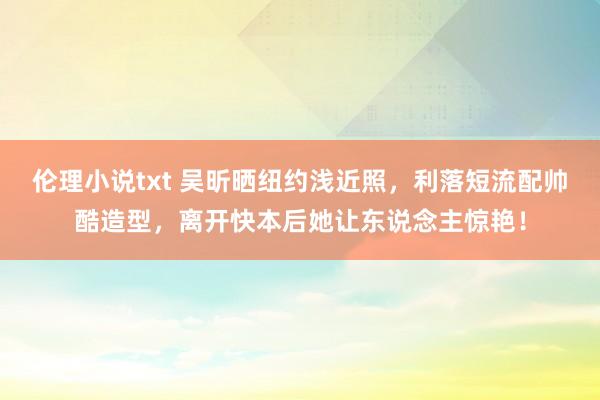 伦理小说txt 吴昕晒纽约浅近照，利落短流配帅酷造型，离开快本后她让东说念主惊艳！