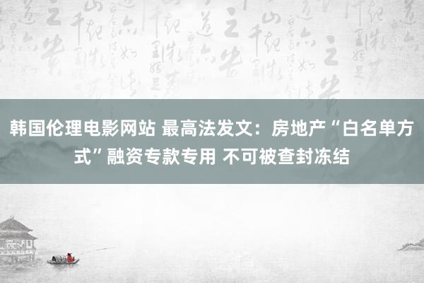 韩国伦理电影网站 最高法发文：房地产“白名单方式”融资专款专用 不可被查封冻结