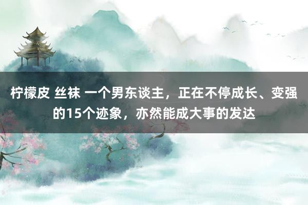 柠檬皮 丝袜 一个男东谈主，正在不停成长、变强的15个迹象，亦然能成大事的发达