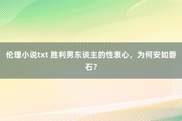 伦理小说txt 胜利男东谈主的性衷心，为何安如磐石？