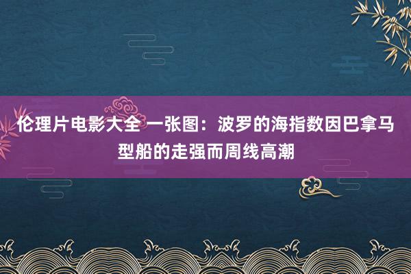 伦理片电影大全 一张图：波罗的海指数因巴拿马型船的走强而周线高潮