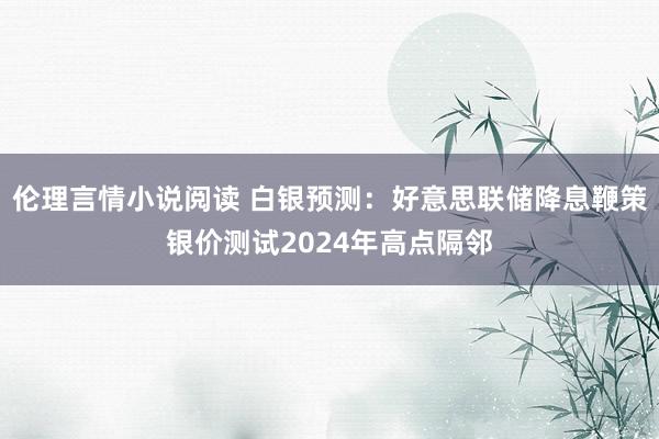 伦理言情小说阅读 白银预测：好意思联储降息鞭策银价测试2024年高点隔邻