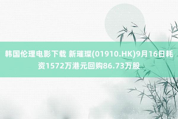 韩国伦理电影下载 新璀璨(01910.HK)9月16日耗资1572万港元回购86.73万股