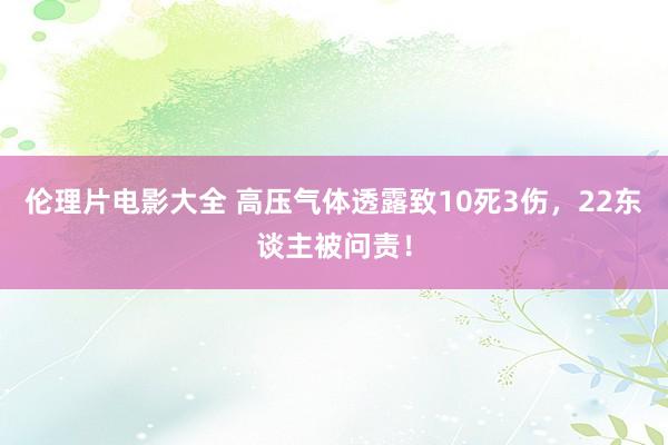 伦理片电影大全 高压气体透露致10死3伤，22东谈主被问责！