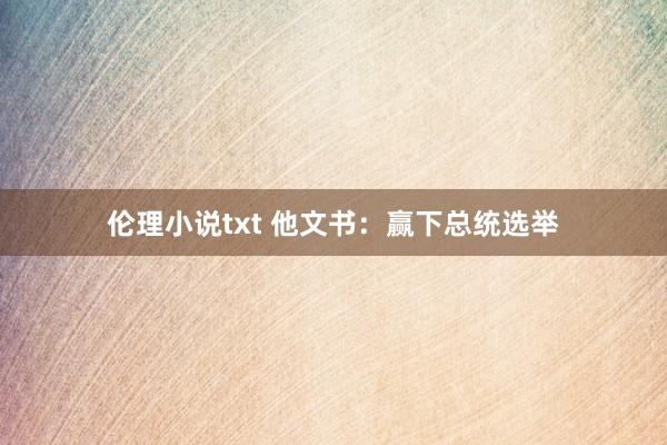 伦理小说txt 他文书：赢下总统选举