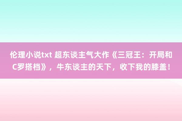 伦理小说txt 超东谈主气大作《三冠王：开局和C罗搭档》，牛东谈主的天下，收下我的膝盖！