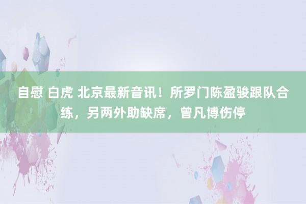 自慰 白虎 北京最新音讯！所罗门陈盈骏跟队合练，另两外助缺席，曾凡博伤停