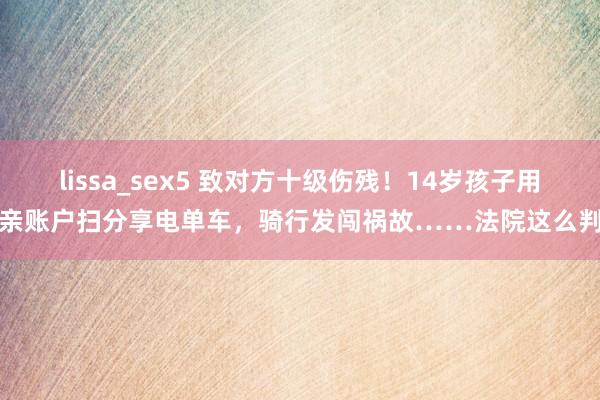 lissa_sex5 致对方十级伤残！14岁孩子用母亲账户扫分享电单车，骑行发闯祸故……法院这么判→