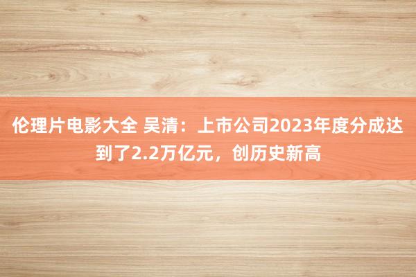 伦理片电影大全 吴清：上市公司2023年度分成达到了2.2万亿元，创历史新高