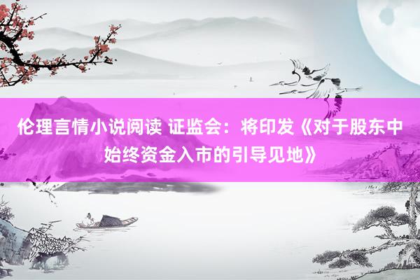 伦理言情小说阅读 证监会：将印发《对于股东中始终资金入市的引导见地》