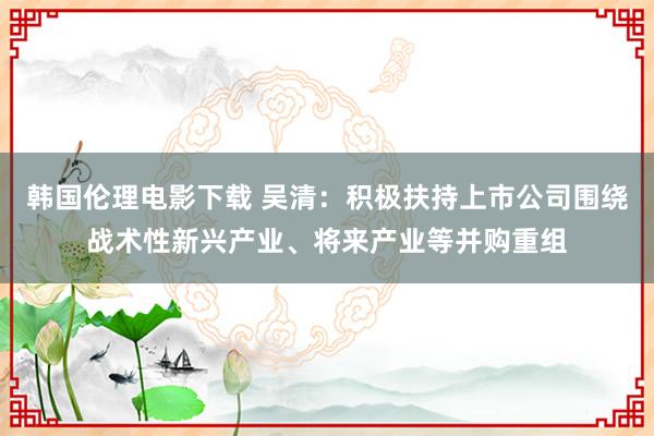 韩国伦理电影下载 吴清：积极扶持上市公司围绕战术性新兴产业、将来产业等并购重组