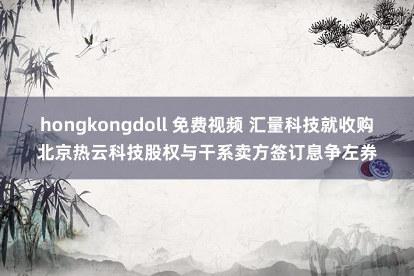 hongkongdoll 免费视频 汇量科技就收购北京热云科技股权与干系卖方签订息争左券