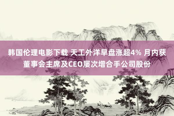 韩国伦理电影下载 天工外洋早盘涨超4% 月内获董事会主席及CEO屡次增合手公司股份