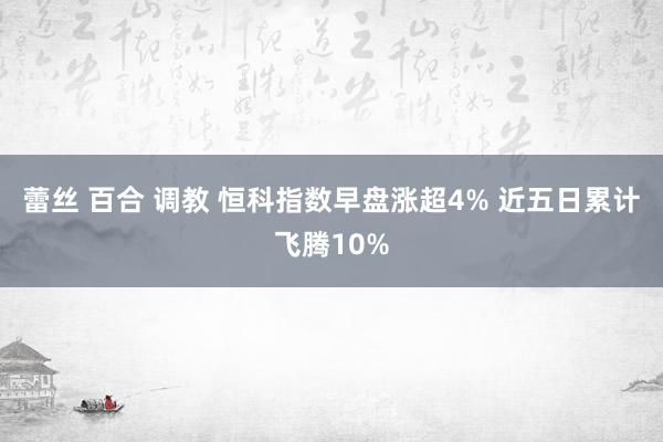 蕾丝 百合 调教 恒科指数早盘涨超4% 近五日累计飞腾10%