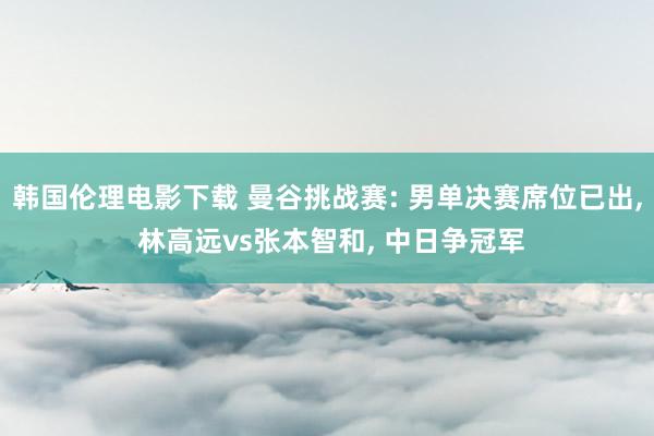 韩国伦理电影下载 曼谷挑战赛: 男单决赛席位已出， 林高远vs张本智和， 中日争冠军