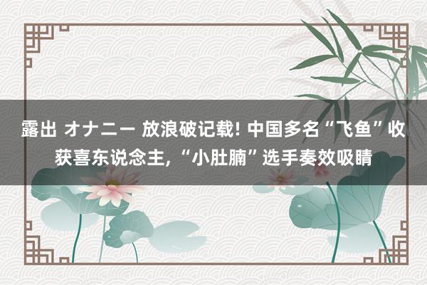 露出 オナニー 放浪破记载! 中国多名“飞鱼”收获喜东说念主， “小肚腩”选手奏效吸睛