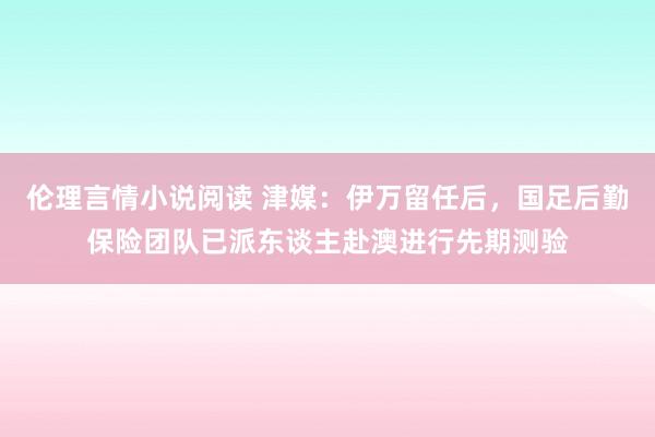 伦理言情小说阅读 津媒：伊万留任后，国足后勤保险团队已派东谈主赴澳进行先期测验