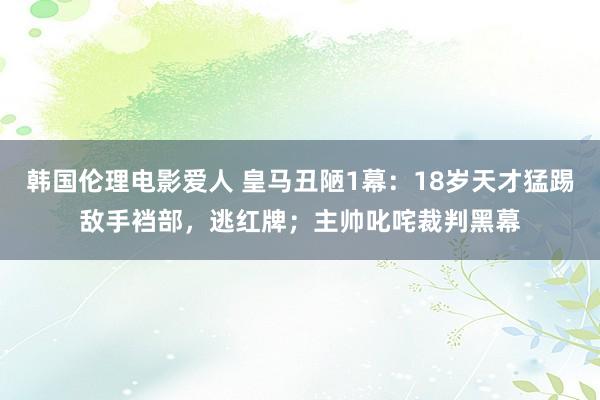 韩国伦理电影爱人 皇马丑陋1幕：18岁天才猛踢敌手裆部，逃红牌；主帅叱咤裁判黑幕