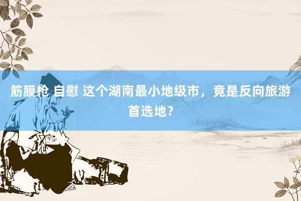 筋膜枪 自慰 这个湖南最小地级市，竟是反向旅游首选地？