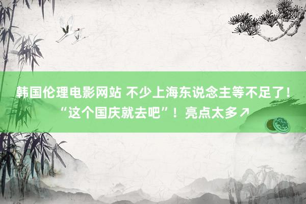 韩国伦理电影网站 不少上海东说念主等不足了！“这个国庆就去吧”！亮点太多↗