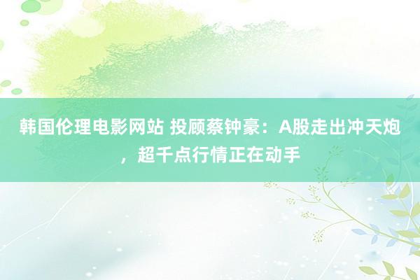 韩国伦理电影网站 投顾蔡钟豪：A股走出冲天炮，超千点行情正在动手