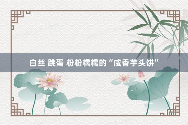 白丝 跳蛋 粉粉糯糯的“咸香芋头饼”