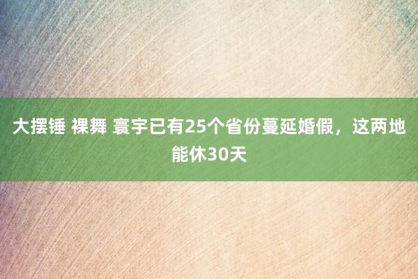 大摆锤 裸舞 寰宇已有25个省份蔓延婚假，这两地能休30天