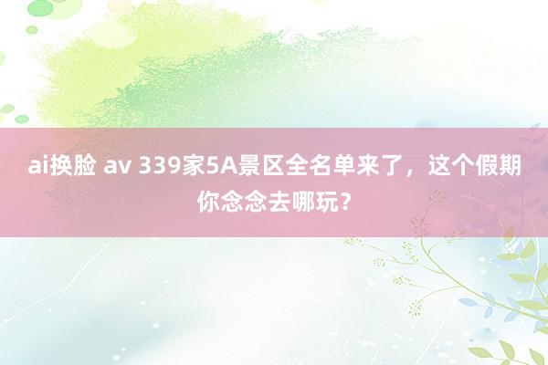 ai换脸 av 339家5A景区全名单来了，这个假期你念念去哪玩？