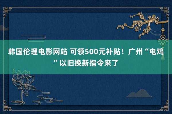 韩国伦理电影网站 可领500元补贴！广州“电鸡”以旧换新指令来了