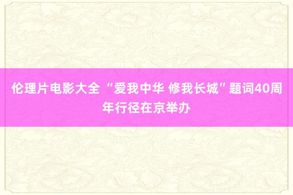 伦理片电影大全 “爱我中华 修我长城”题词40周年行径在京举办