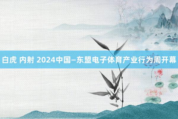 白虎 内射 2024中国—东盟电子体育产业行为周开幕