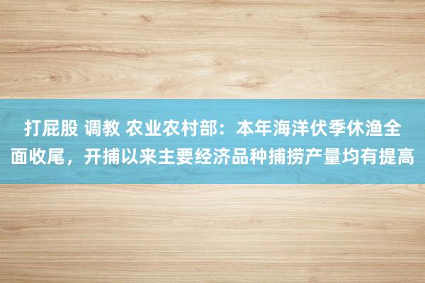 打屁股 调教 农业农村部：本年海洋伏季休渔全面收尾，开捕以来主要经济品种捕捞产量均有提高