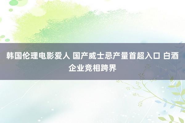 韩国伦理电影爱人 国产威士忌产量首超入口 白酒企业竞相跨界