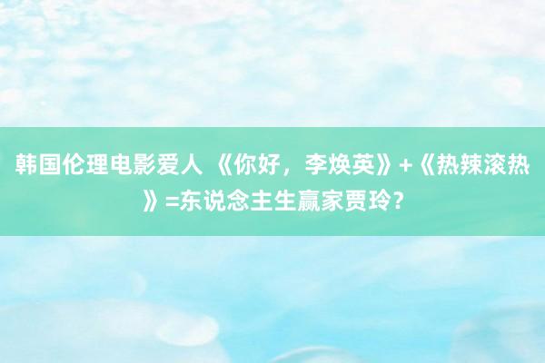 韩国伦理电影爱人 《你好，李焕英》+《热辣滚热》=东说念主生赢家贾玲？