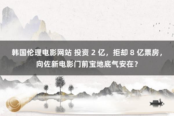 韩国伦理电影网站 投资 2 亿，拒却 8 亿票房，向佐新电影门前宝地底气安在？